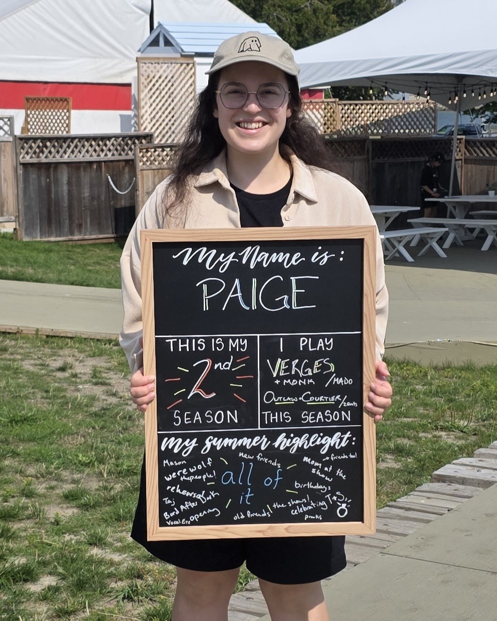 Paige is completing her second season at Bard and plays Verges and Outlaw/Courtier on the BMO Mainstage. She has a lot of summer highlights, including the Bard dogs, playing games with the cast backstage, her mum attending a performance, new friends, and all the special events.